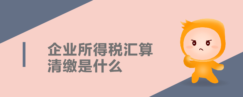 企业所得税汇算清缴是什么 企业所得税汇算清缴是什么