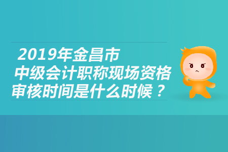 2019年金昌市中级会计职称现场资格审核时间是什么时候？