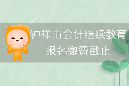 2019年钟祥市会计继续教育报名缴费截止时间 2019年钟祥市会计继续教育报名缴费截止时间