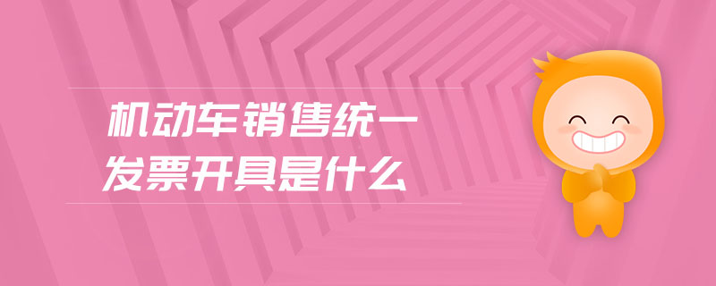 机动车销售统一发票开具是什么 机动车销售统一发票开具是什么