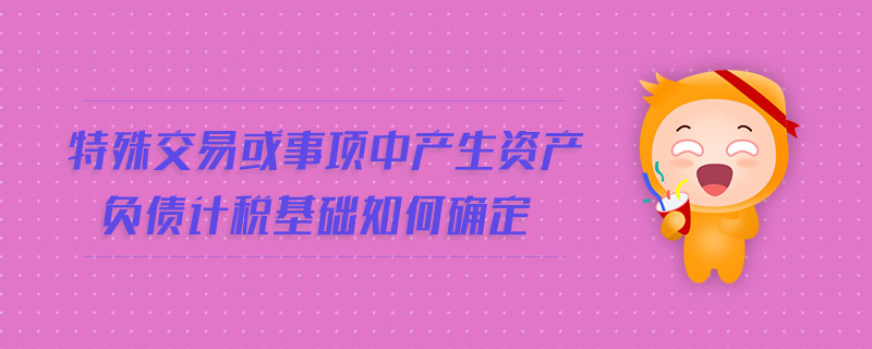 特殊交易或事项中产生资产负债计税基础如何确定 特殊交易或事项中产生资产负债计税基础如何确定