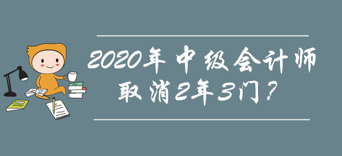 2020年中级会计师取消2年3门?究竟是不是谣传? 2020年中级会计师取消2年3门?究竟是不是谣传?