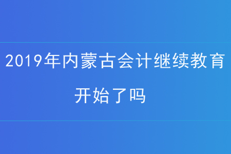 2019年内蒙古会计继续教育开始了吗? 2019年内蒙古会计继续教育开始了吗?