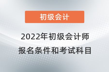 2022年初级会计师报名条件和考试科目 2022年初级会计师报名条件和考试科目