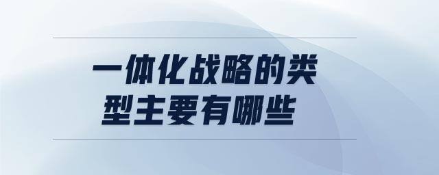 一体化战略的类型主要有哪些 一体化战略的类型主要有哪些