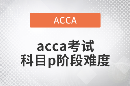 2021年acca考试科目p阶段难度如何? 2021年acca考试科目p阶段难度如何?