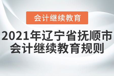 2021年辽宁省抚顺市会计继续教育规则 2021年辽宁省抚顺市会计继续教育规则