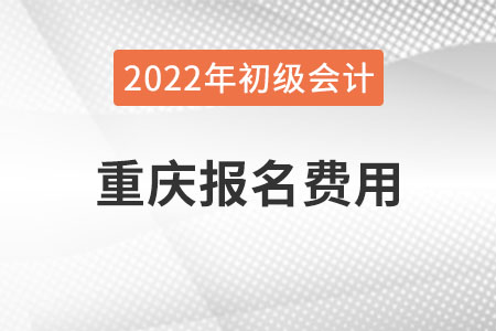 重庆2022年初级会计报名费用已公布 重庆2022年初级会计报名费用已公布