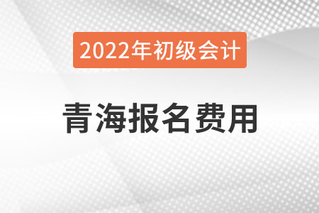 青海2022年初级会计报名费用已公布 青海2022年初级会计报名费用已公布