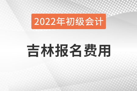 吉林2022年初级会计报名费用已公布 吉林2022年初级会计报名费用已公布