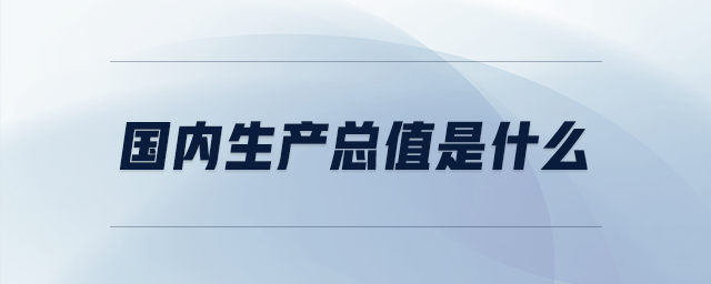 国内生产总值是什么 国内生产总值是什么