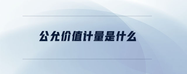 公允价值计量是什么 公允价值计量是什么