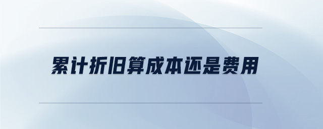 累计折旧算成本还是费用 累计折旧算成本还是费用