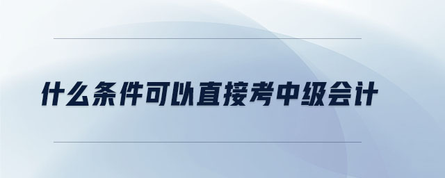 什么条件可以直接考中级会计 什么条件可以直接考中级会计