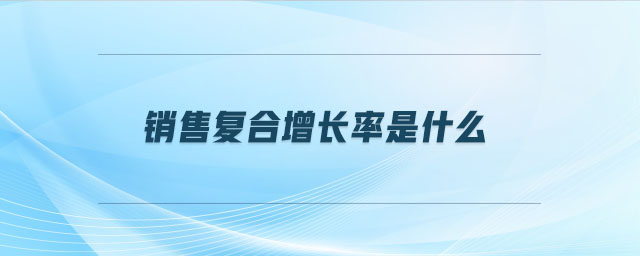 销售复合增长率是什么 销售复合增长率是什么