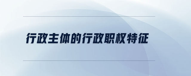 行政主体的行政职权特征 行政主体的行政职权特征