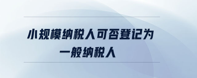 小规模纳税人可否登记为一般纳税人 小规模纳税人可否登记为一般纳税人