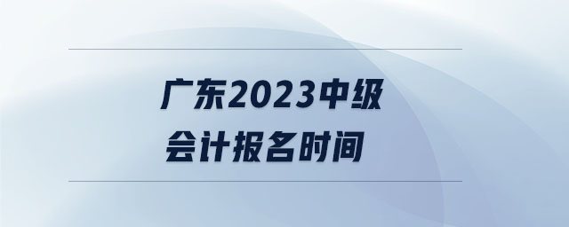 广东2023中级会计报名时间 广东2023中级会计报名时间