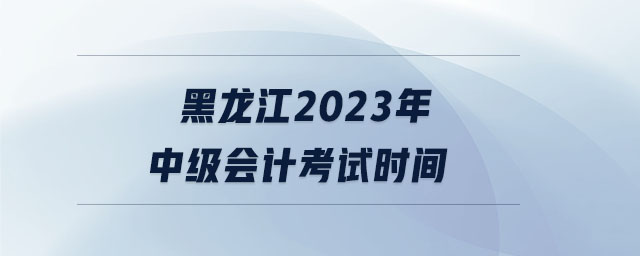 黑龙江2023年中级会计考试时间 黑龙江2023年中级会计考试时间