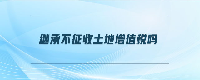 继承不征收土地增值税吗 继承不征收土地增值税吗