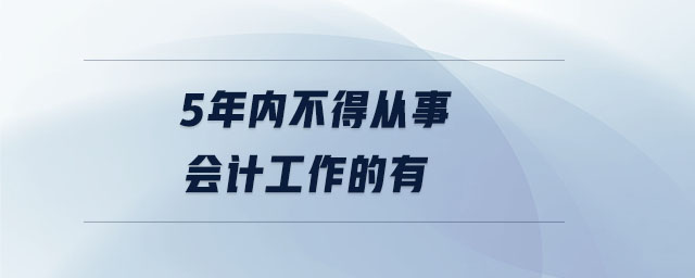 5年内不得从事会计工作的有 5年内不得从事会计工作的有