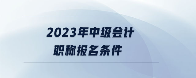 2023年中级会计职称报名条件 2023年中级会计职称报名条件