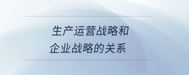 生产运营战略和企业战略的关系 生产运营战略和企业战略的关系