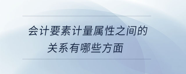 会计要素计量属性之间的关系有哪些方面 会计要素计量属性之间的关系有哪些方面