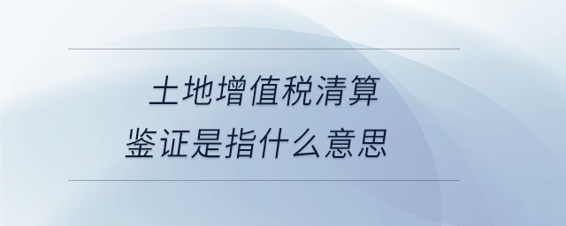土地增值税清算鉴证是指什么意思 土地增值税清算鉴证是指什么意思