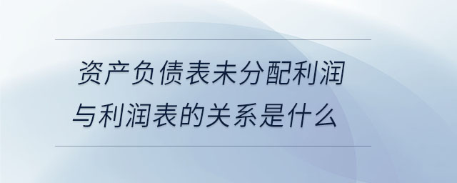 资产负债表未分配利润与利润表的关系是什么 资产负债表未分配利润与利润表的关系是什么