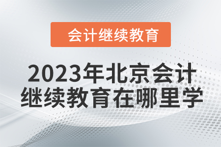 2023年北京会计继续教育在哪里学? 2023年北京会计继续教育在哪里学?
