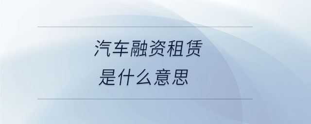 汽车融资租赁是什么意思 汽车融资租赁是什么意思