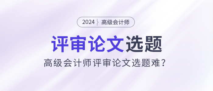 高级会计师评审论文选题难?选题注意事项速看! 高级会计师评审论文选题难?选题注意事项速看!