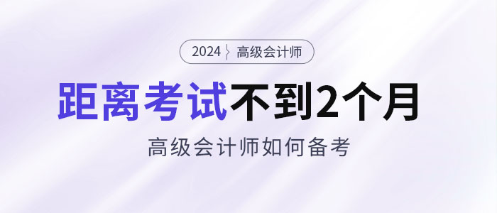 备考2024年高级会计考试仅剩不到2个月,如何安排备考 备考2024年高级会计考试仅剩不到2个月,如何安排备考