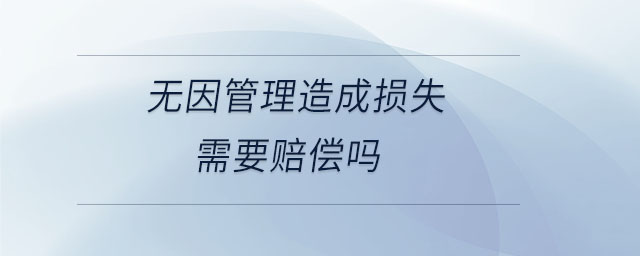 无因管理造成损失需要赔偿吗 无因管理造成损失需要赔偿吗