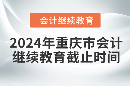 2024年重庆市会计人员继续教育截止时间 2024年重庆市会计人员继续教育截止时间