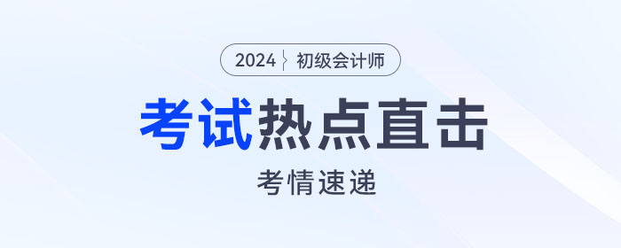 考情速递!2024年初级会计考试开考,全程热点直击! 考情速递!2024年初级会计考试开考,全程热点直击!