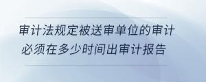 审计法规定被送审单位的审计必须在多少时间出审计报告