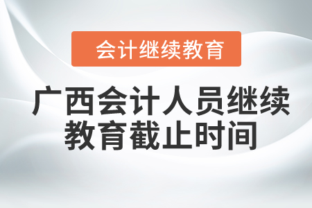 2024年广西会计人员继续教育截止时间 2024年广西会计人员继续教育截止时间