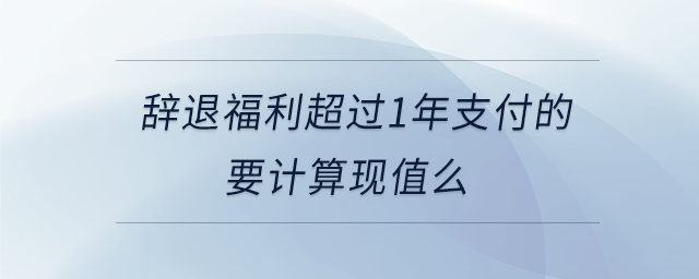 辞退福利超过1年支付的要计算现值么 辞退福利超过1年支付的要计算现值么