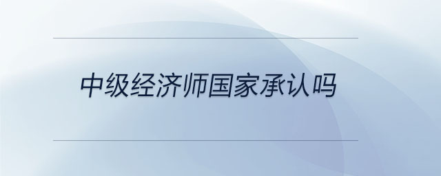 中级经济师国家承认吗 中级经济师国家承认吗