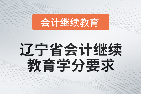 2025年辽宁省会计人员继续教育学分要求 2025年辽宁省会计人员继续教育学分要求