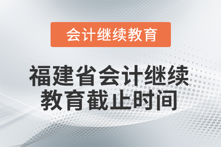 2025年福建省会计人员继续教育截止时间 2025年福建省会计人员继续教育截止时间