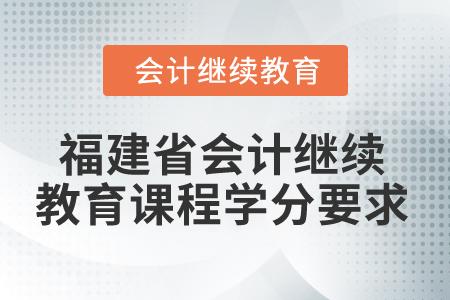 2025年福建省会计继续教育课程学分要求 2025年福建省会计继续教育课程学分要求
