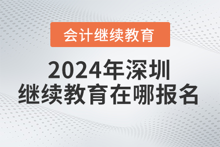 2024年深圳会计继续教育网在哪报名? 2024年深圳会计继续教育网在哪报名?