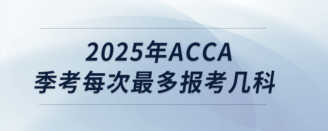 2025年acca季考每次最多报考几科 2025年acca季考每次最多报考几科