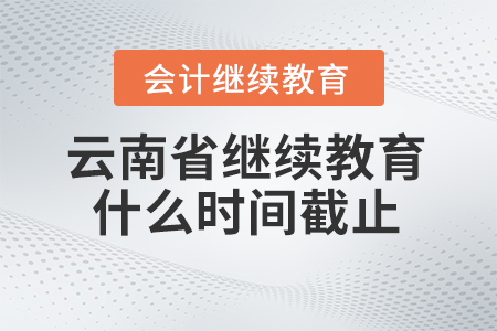 2025年云南省会计继续教育什么时间截止？