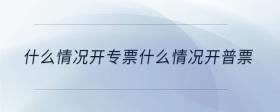 什么情况开专票什么情况开普票