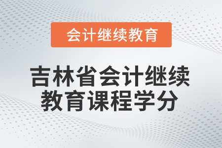 2025年吉林省会计人员继续教育课程学分 2025年吉林省会计人员继续教育课程学分