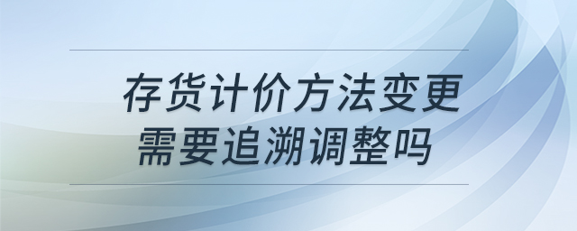 存货计价方法变更需要追溯调整吗 存货计价方法变更需要追溯调整吗